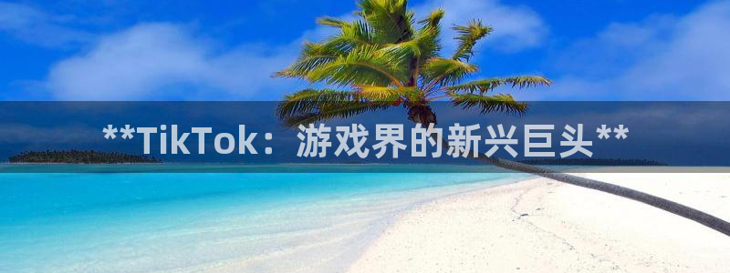 天辰注册叵3300：**TikTok：游戏界的新兴巨头**