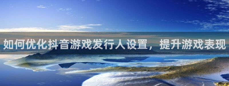 天辰平台陈7O777：如何优化抖音游戏发行人设置，提升游戏表现
